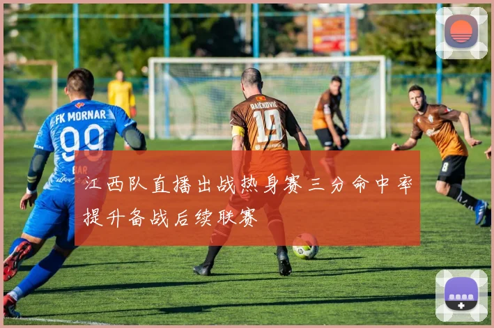江西队直播出战热身赛三分命中率提升备战后续联赛