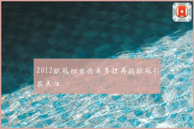 2012欧冠切尔西老男孩再战欧冠引发关注