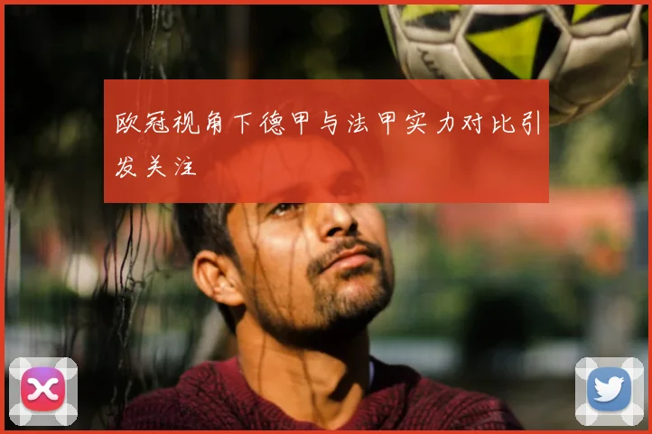 欧冠视角下德甲与法甲实力对比引发关注