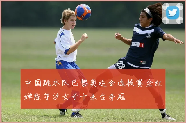 中国跳水队巴黎奥运会选拔赛全红婵陈芋汐女子十米台夺冠