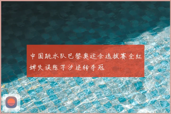 中国跳水队巴黎奥运会选拔赛全红婵失误陈芋汐逆转夺冠