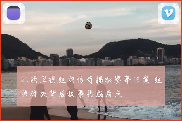 江西卫视经典传奇揭秘赛事旧案 经典对决背后故事再成看点