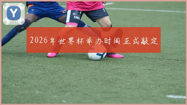 2026年世界杯举办时间正式敲定
