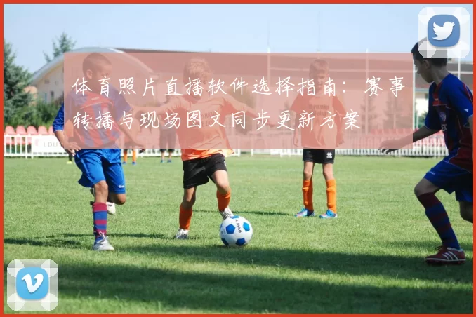 体育照片直播软件选择指南：赛事转播与现场图文同步更新方案
