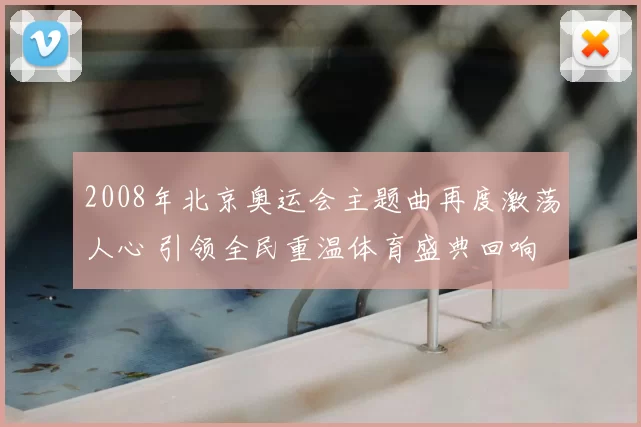 2008年北京奥运会主题曲再度激荡人心 引领全民重温体育盛典回响