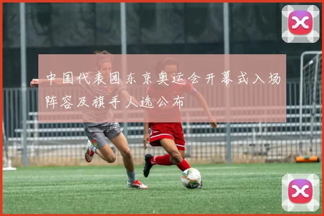 中国代表团东京奥运会开幕式入场阵容及旗手人选公布