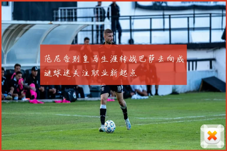 范尼告别皇马生涯转战巴萨去向成谜球迷关注职业新起点