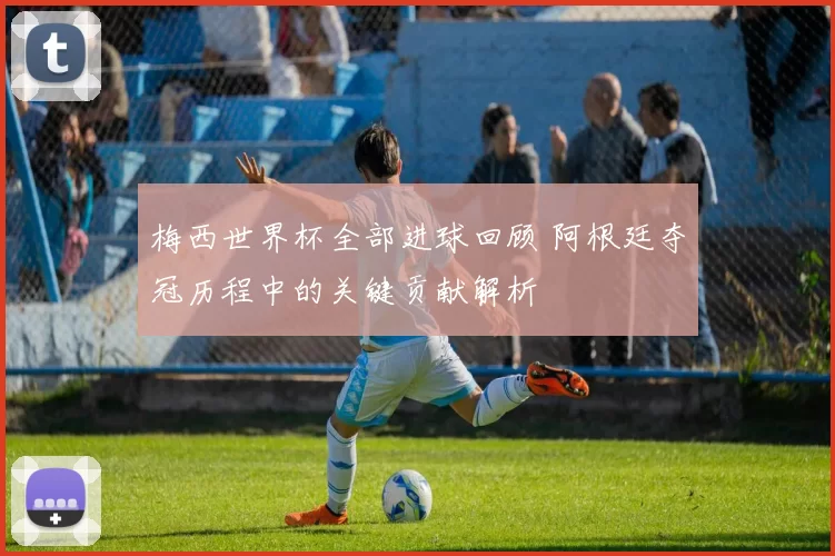 梅西世界杯全部进球回顾 阿根廷夺冠历程中的关键贡献解析