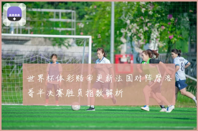 世界杯体彩赔率更新法国对阵摩洛哥半决赛胜负指数解析