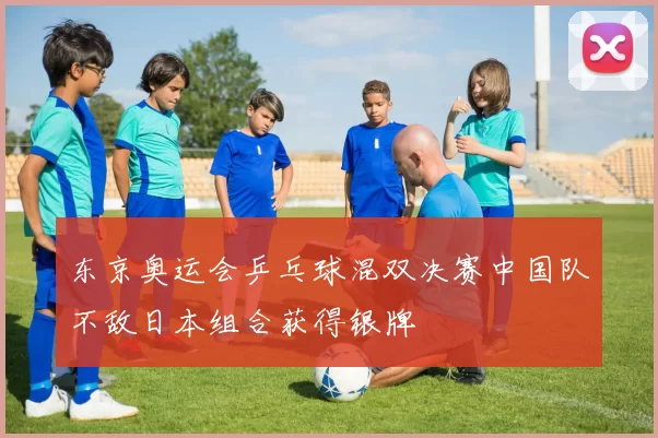 东京奥运会乒乓球混双决赛中国队不敌日本组合获得银牌