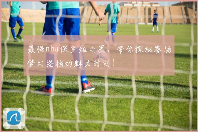 最强nba保罗组合图，带你探秘赛场梦幻搭档的魅力时刻！