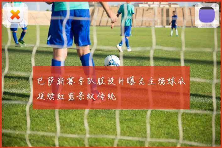 巴萨新赛季队服设计曝光主场球衣延续红蓝条纹传统