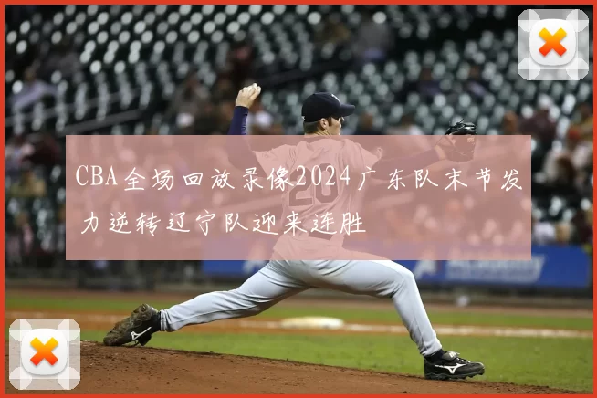 CBA全场回放录像2024广东队末节发力逆转辽宁队迎来连胜