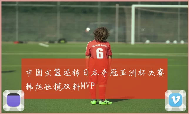 中国女篮逆转日本夺冠亚洲杯决赛韩旭独揽双料MVP