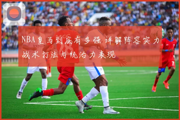 NBA皇马到底有多强 详解阵容实力战术打法与统治力表现