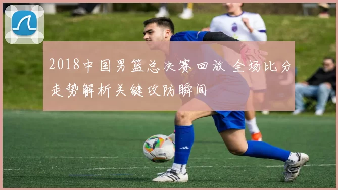 2018中国男篮总决赛回放 全场比分走势解析关键攻防瞬间