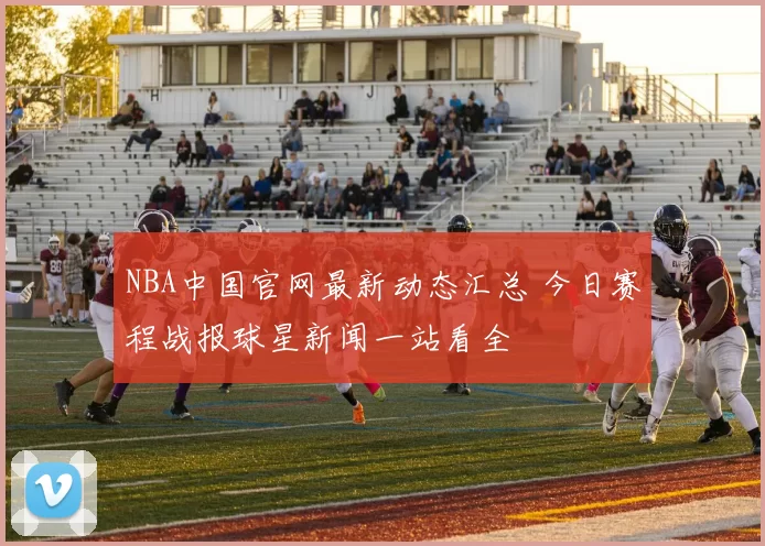 NBA中国官网最新动态汇总 今日赛程战报球星新闻一站看全