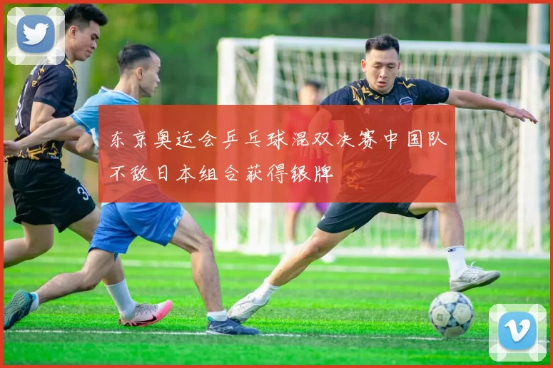 东京奥运会乒乓球混双决赛中国队不敌日本组合获得银牌