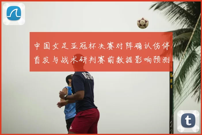 中国女足亚冠杯决赛对阵确认伤停首发与战术研判赛前数据影响预测