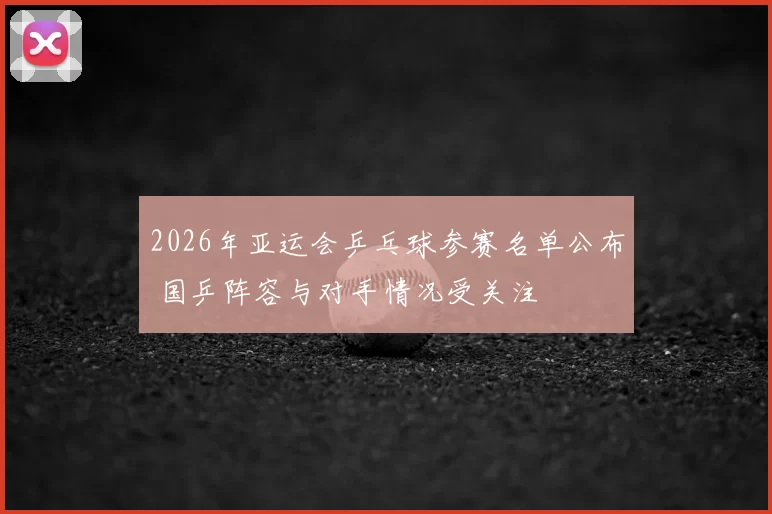 2026年亚运会乒乓球参赛名单公布 国乒阵容与对手情况受关注