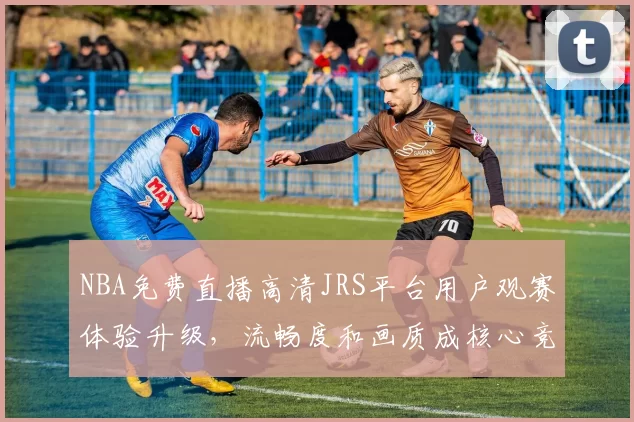 NBA免费直播高清JRS平台用户观赛体验升级，流畅度和画质成核心竞争力