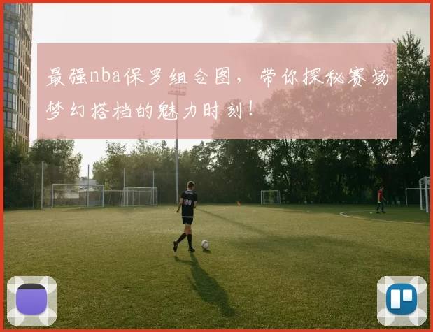 最强nba保罗组合图，带你探秘赛场梦幻搭档的魅力时刻！