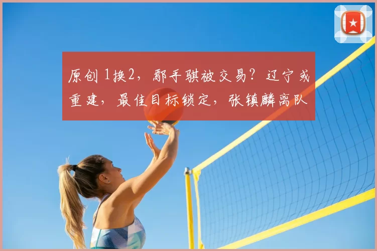原创 1换2，鄢手骐被交易？辽宁或重建，最佳目标锁定，张镇麟离队原因曝光