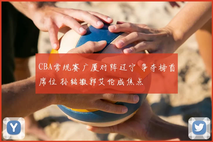 CBA常规赛广厦对阵辽宁 争夺榜首席位 孙铭徽郭艾伦成焦点