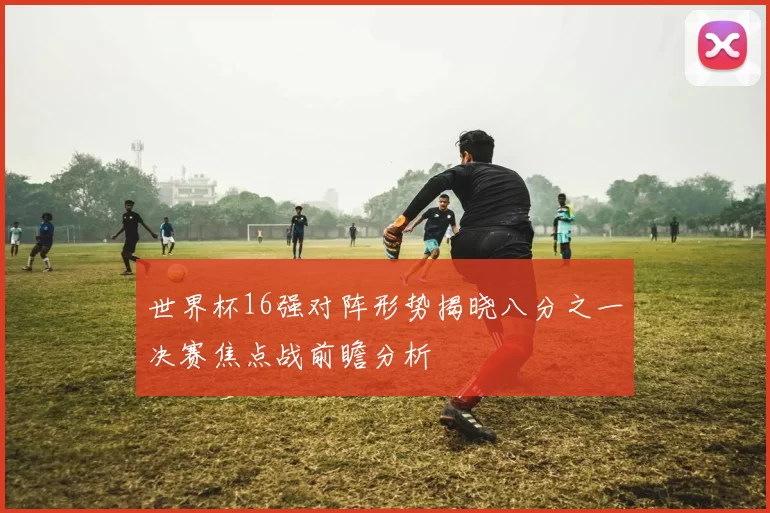 世界杯16强对阵形势揭晓八分之一决赛焦点战前瞻分析
