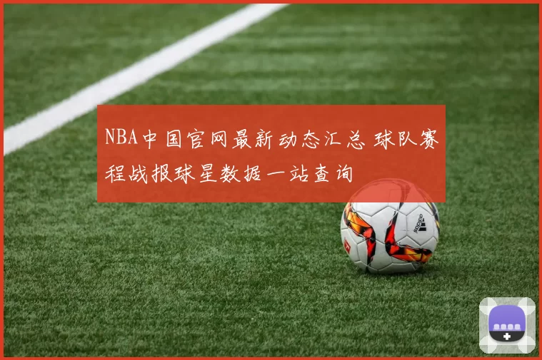 NBA中国官网最新动态汇总 球队赛程战报球星数据一站查询