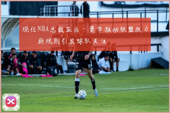 现任NBA总裁亚当·萧华推动联盟改革新规则引发球队关注