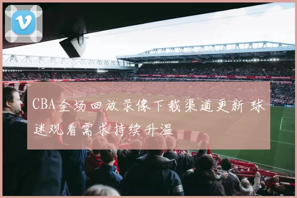 CBA全场回放录像下载渠道更新 球迷观看需求持续升温