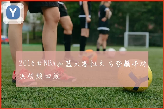 2016年NBA扣篮大赛拉文戈登巅峰对决视频回放