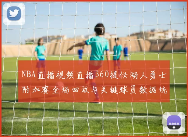 NBA直播视频直播360提供湖人勇士附加赛全场回放与关键球员数据统计
