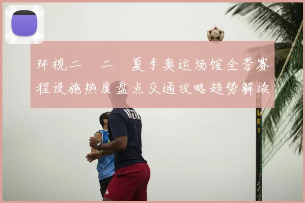 环视二〇二〇夏季奥运场馆全景赛程设施热度盘点交通攻略趋势解读