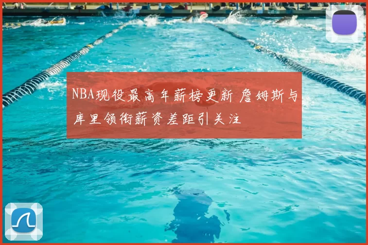 NBA现役最高年薪榜更新 詹姆斯与库里领衔薪资差距引关注