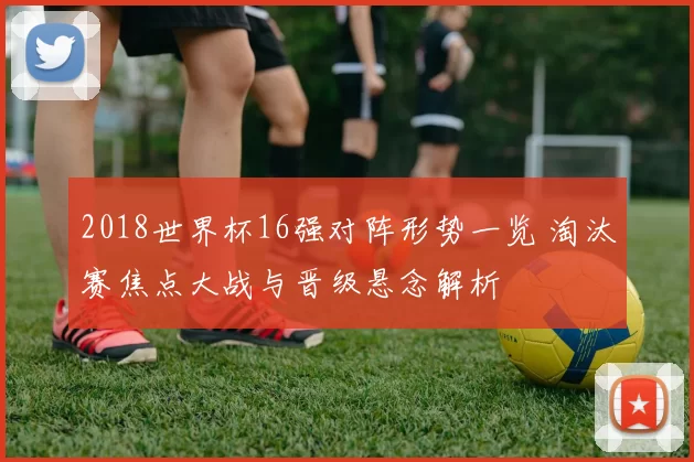 2018世界杯16强对阵形势一览 淘汰赛焦点大战与晋级悬念解析