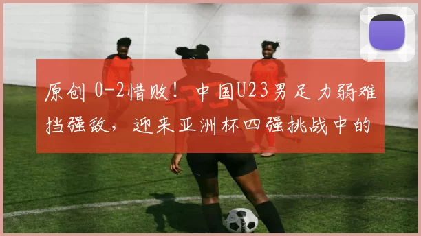 原创 0-2惜败!中国U23男足力弱难挡强敌,迎来亚洲杯四强挑战中的防守考验