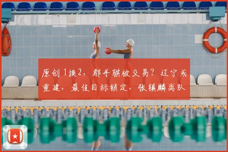 原创 1换2，鄢手骐被交易？辽宁或重建，最佳目标锁定，张镇麟离队原因曝光