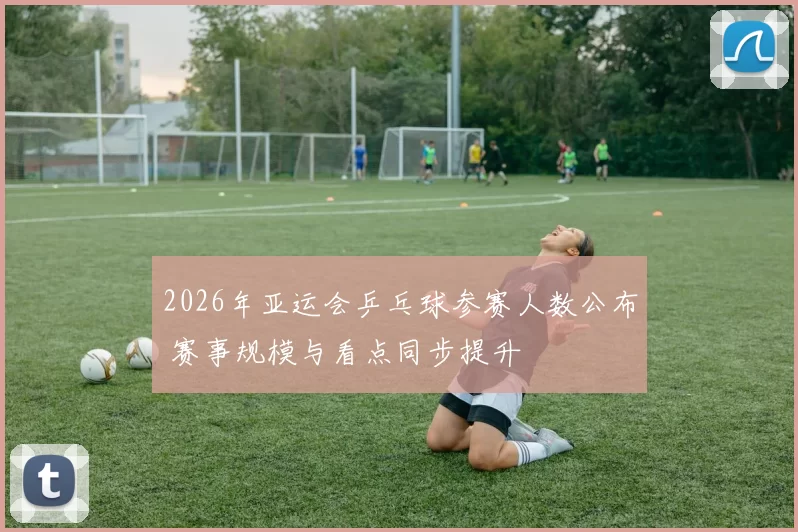 2026年亚运会乒乓球参赛人数公布 赛事规模与看点同步提升