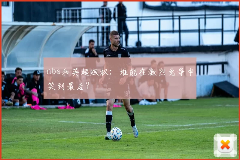 nba和英超版权：谁能在激烈竞争中笑到最后？