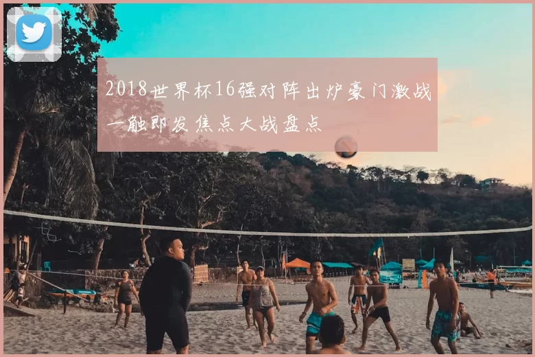 2018世界杯16强对阵出炉豪门激战一触即发焦点大战盘点