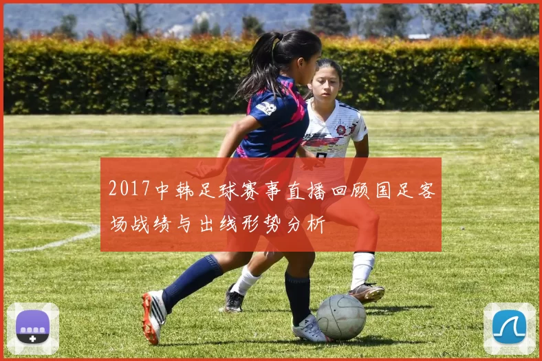 2017中韩足球赛事直播回顾国足客场战绩与出线形势分析