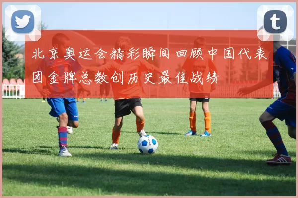 北京奥运会精彩瞬间回顾中国代表团金牌总数创历史最佳战绩