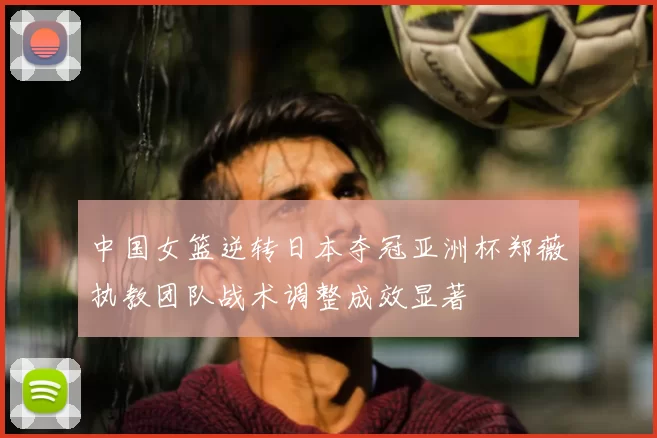 中国女篮逆转日本夺冠亚洲杯郑薇执教团队战术调整成效显著