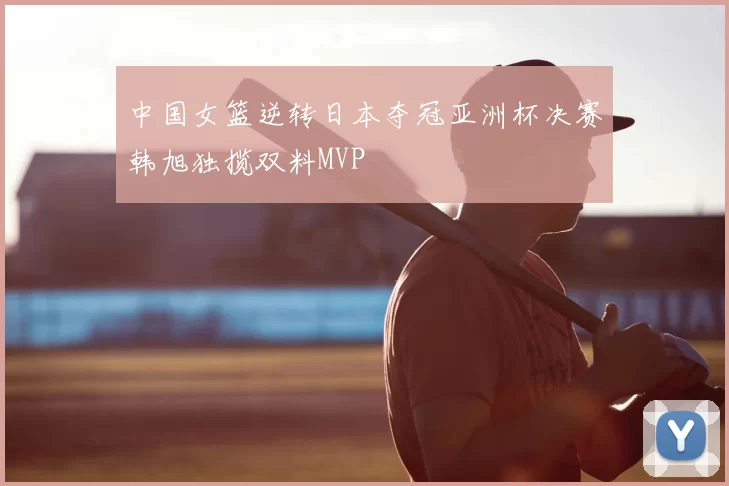 中国女篮逆转日本夺冠亚洲杯决赛韩旭独揽双料MVP