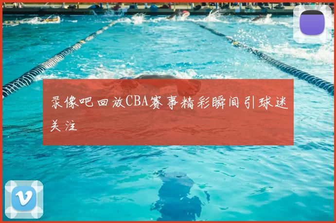 录像吧回放CBA赛事精彩瞬间引球迷关注