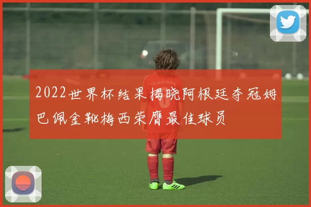 2022世界杯结果揭晓阿根廷夺冠姆巴佩金靴梅西荣膺最佳球员