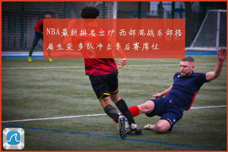 NBA最新排名出炉 西部混战东部格局生变 多队冲击季后赛席位