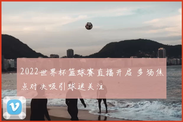 2022世界杯篮球赛直播开启 多场焦点对决吸引球迷关注